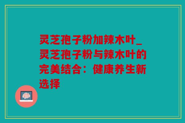 灵芝孢子粉加辣木叶_灵芝孢子粉与辣木叶的完美结合：健康养生新选择