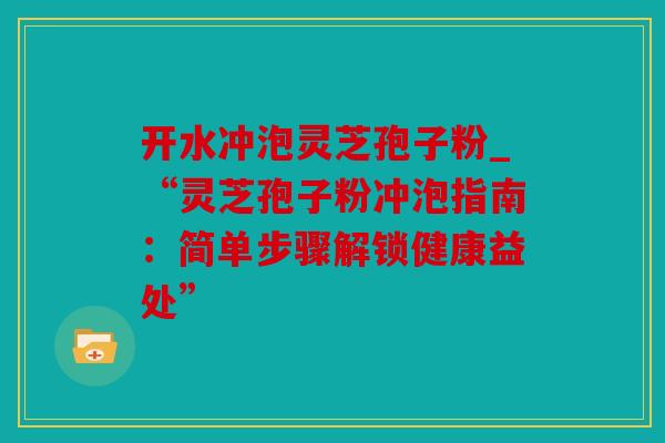 开水冲泡灵芝孢子粉_“灵芝孢子粉冲泡指南：简单步骤解锁健康益处”