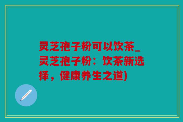 灵芝孢子粉可以饮茶_灵芝孢子粉：饮茶新选择，健康养生之道)