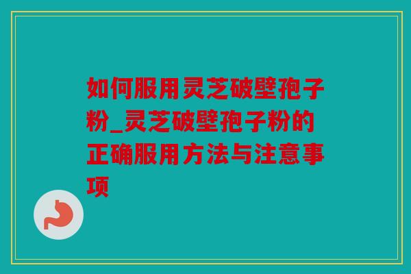 如何服用灵芝破壁孢子粉_灵芝破壁孢子粉的正确服用方法与注意事项