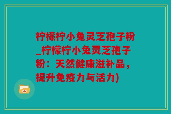 柠檬柠小兔灵芝孢子粉_柠檬柠小兔灵芝孢子粉：天然健康滋补品，提升免疫力与活力)