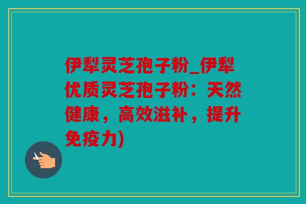 伊犁灵芝孢子粉_伊犁优质灵芝孢子粉：天然健康，高效滋补，提升免疫力)