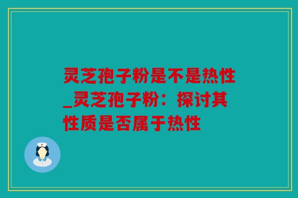 灵芝孢子粉是不是热性_灵芝孢子粉：探讨其性质是否属于热性