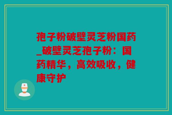 孢子粉破壁灵芝粉国药_破壁灵芝孢子粉：国药精华，高效吸收，健康守护