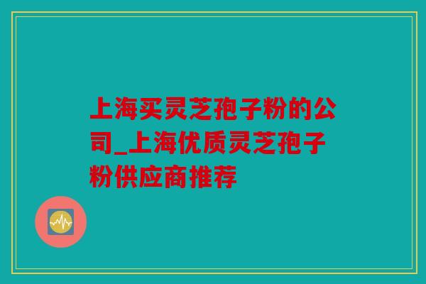 上海买灵芝孢子粉的公司_上海优质灵芝孢子粉供应商推荐