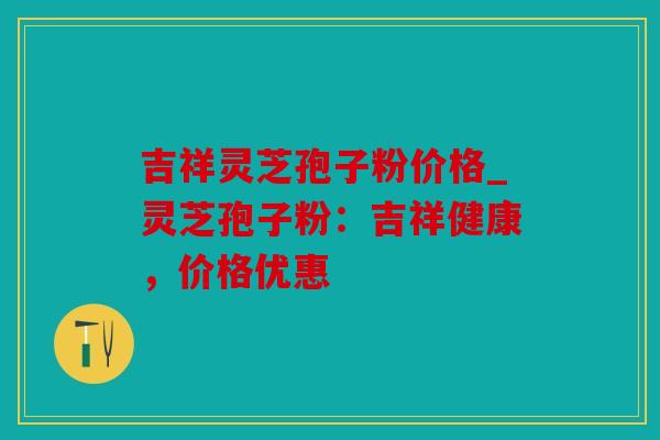 吉祥灵芝孢子粉价格_灵芝孢子粉：吉祥健康，价格优惠