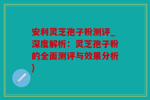 安利灵芝孢子粉测评_深度解析：灵芝孢子粉的全面测评与效果分析)