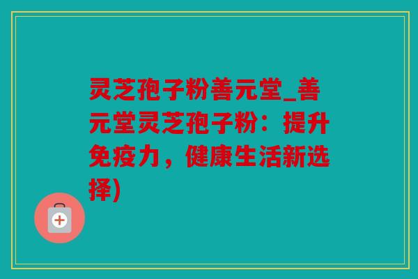 灵芝孢子粉善元堂_善元堂灵芝孢子粉：提升免疫力，健康生活新选择)