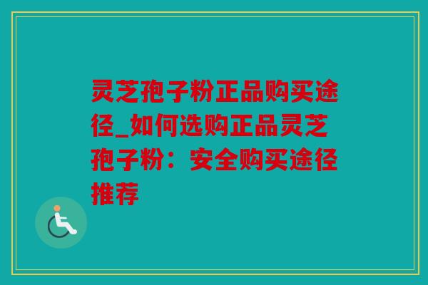 灵芝孢子粉正品购买途径_如何选购正品灵芝孢子粉：安全购买途径推荐