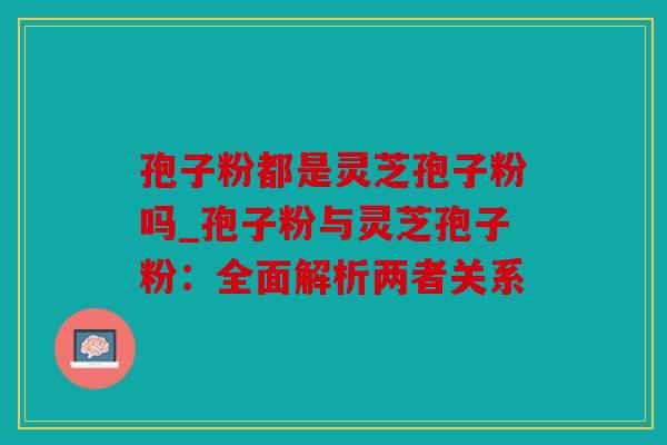 孢子粉都是灵芝孢子粉吗_孢子粉与灵芝孢子粉：全面解析两者关系