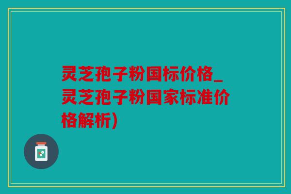 灵芝孢子粉国标价格_灵芝孢子粉国家标准价格解析)