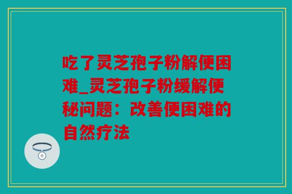 吃了灵芝孢子粉解便困难_灵芝孢子粉缓解便秘问题：改善便困难的自然疗法