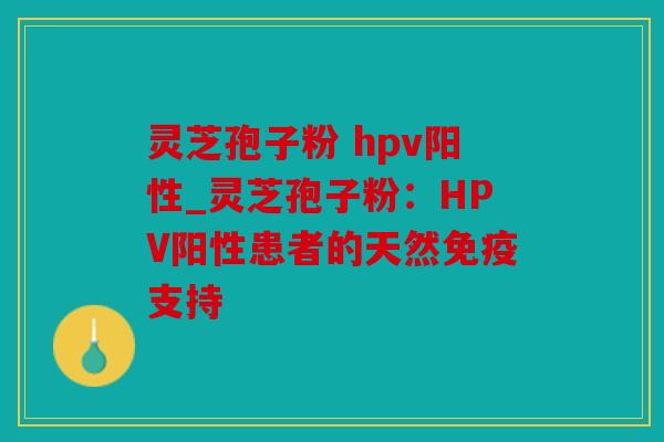 灵芝孢子粉 hpv阳性_灵芝孢子粉：HPV阳性患者的天然免疫支持