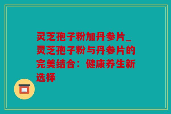 灵芝孢子粉加丹参片_灵芝孢子粉与丹参片的完美结合：健康养生新选择