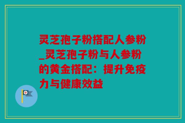 灵芝孢子粉搭配人参粉_灵芝孢子粉与人参粉的黄金搭配：提升免疫力与健康效益