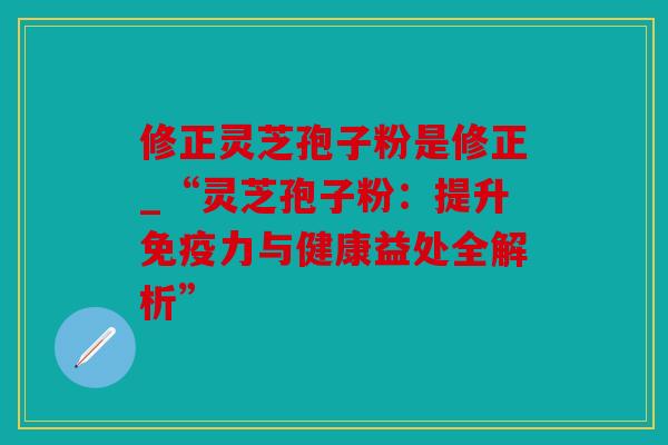 修正灵芝孢子粉是修正_“灵芝孢子粉：提升免疫力与健康益处全解析”