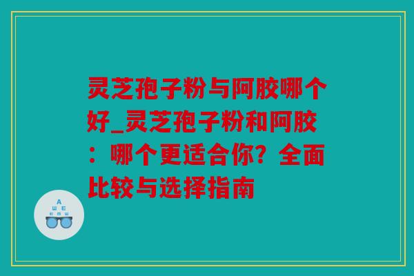 灵芝孢子粉与阿胶哪个好_灵芝孢子粉和阿胶：哪个更适合你？全面比较与选择指南