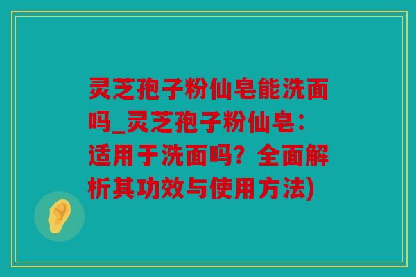 灵芝孢子粉仙皂能洗面吗_灵芝孢子粉仙皂：适用于洗面吗？全面解析其功效与使用方法)