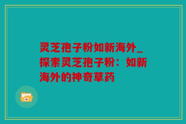 灵芝孢子粉如新海外_探索灵芝孢子粉：如新海外的神奇草药