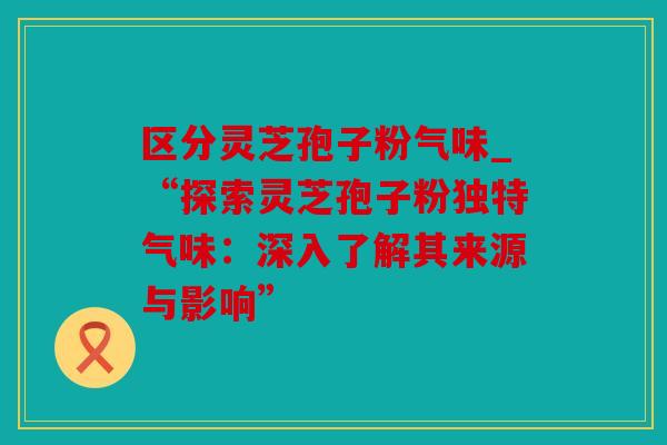 区分灵芝孢子粉气味_“探索灵芝孢子粉独特气味：深入了解其来源与影响”