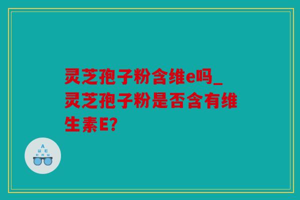 灵芝孢子粉含维e吗_灵芝孢子粉是否含有维生素E？