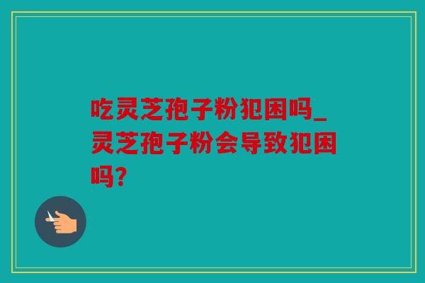 吃灵芝孢子粉犯困吗_灵芝孢子粉会导致犯困吗？