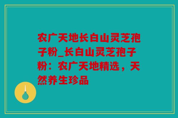 农广天地长白山灵芝孢子粉_长白山灵芝孢子粉：农广天地精选，天然养生珍品