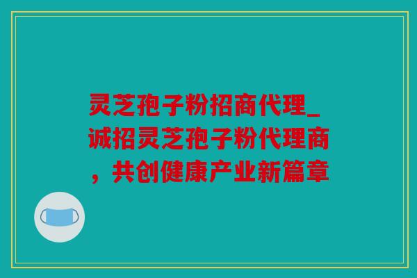 灵芝孢子粉招商代理_诚招灵芝孢子粉代理商，共创健康产业新篇章