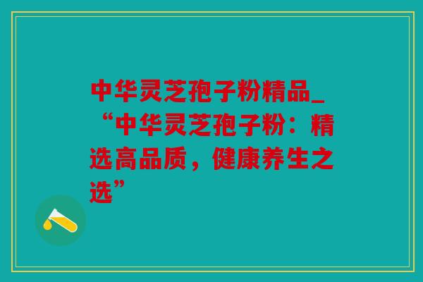 中华灵芝孢子粉精品_“中华灵芝孢子粉：精选高品质，健康养生之选”