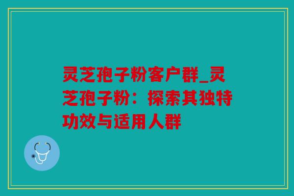 灵芝孢子粉客户群_灵芝孢子粉：探索其独特功效与适用人群