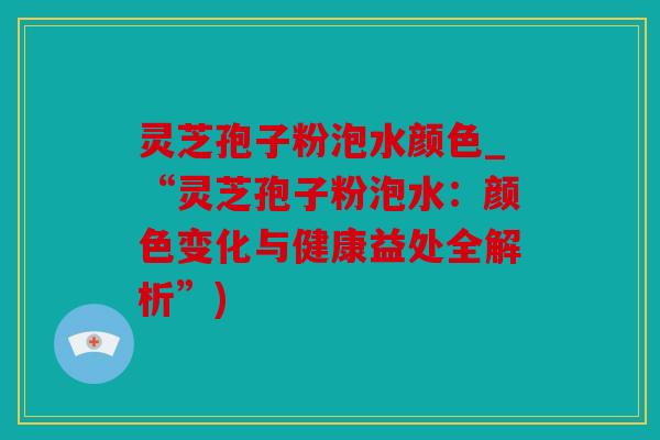 灵芝孢子粉泡水颜色_“灵芝孢子粉泡水：颜色变化与健康益处全解析”)