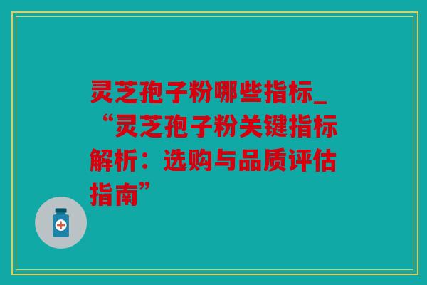 灵芝孢子粉哪些指标_“灵芝孢子粉关键指标解析：选购与品质评估指南”