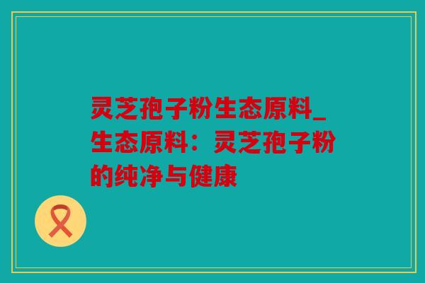 灵芝孢子粉生态原料_生态原料：灵芝孢子粉的纯净与健康