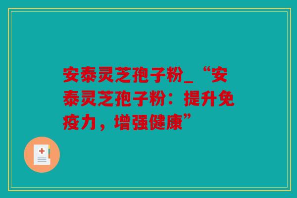 安泰灵芝孢子粉_“安泰灵芝孢子粉：提升免疫力，增强健康”