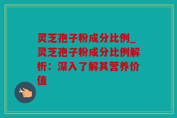 灵芝孢子粉成分比例_灵芝孢子粉成分比例解析：深入了解其营养价值