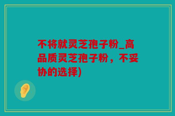 不将就灵芝孢子粉_高品质灵芝孢子粉，不妥协的选择)