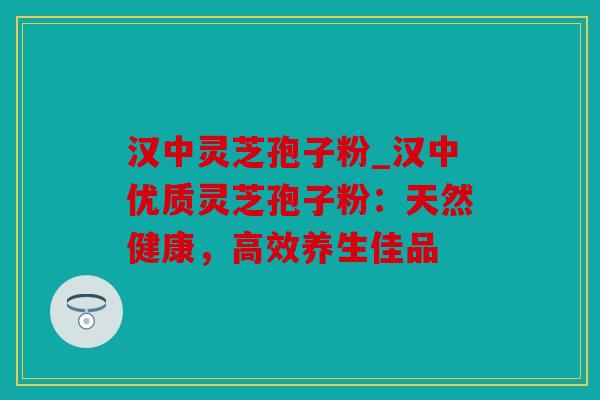 汉中灵芝孢子粉_汉中优质灵芝孢子粉：天然健康，高效养生佳品