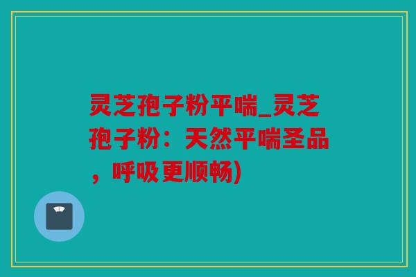 灵芝孢子粉平喘_灵芝孢子粉：天然平喘圣品，呼吸更顺畅)