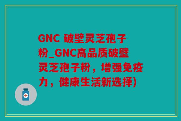 GNC 破壁灵芝孢子粉_GNC高品质破壁灵芝孢子粉，增强免疫力，健康生活新选择)