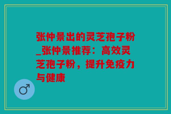 张仲景出的灵芝孢子粉_张仲景推荐：高效灵芝孢子粉，提升免疫力与健康