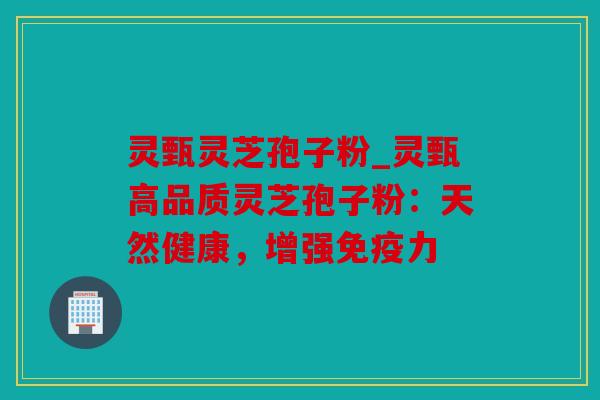 灵甄灵芝孢子粉_灵甄高品质灵芝孢子粉：天然健康，增强免疫力