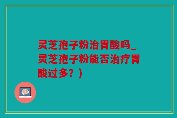 灵芝孢子粉胃酸吗_灵芝孢子粉能否胃酸过多？)