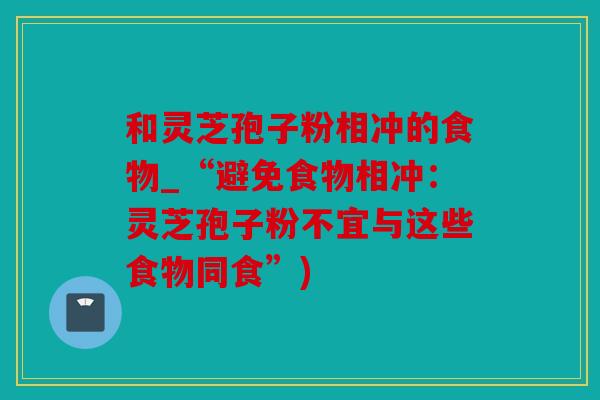 和灵芝孢子粉相冲的食物_“避免食物相冲：灵芝孢子粉不宜与这些食物同食”)