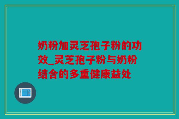 奶粉加灵芝孢子粉的功效_灵芝孢子粉与奶粉结合的多重健康益处