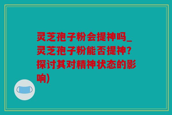 灵芝孢子粉会提神吗_灵芝孢子粉能否提神？探讨其对精神状态的影响)