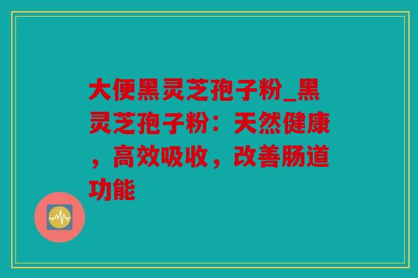 大便黑灵芝孢子粉_黑灵芝孢子粉：天然健康，高效吸收，改善肠道功能