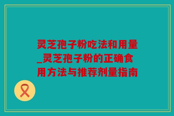 灵芝孢子粉吃法和用量_灵芝孢子粉的正确食用方法与推荐剂量指南