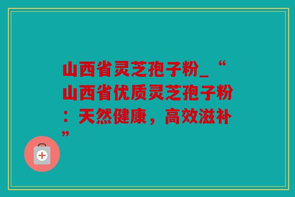 山西省灵芝孢子粉_“山西省优质灵芝孢子粉：天然健康，高效滋补”