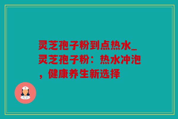 灵芝孢子粉到点热水_灵芝孢子粉：热水冲泡，健康养生新选择