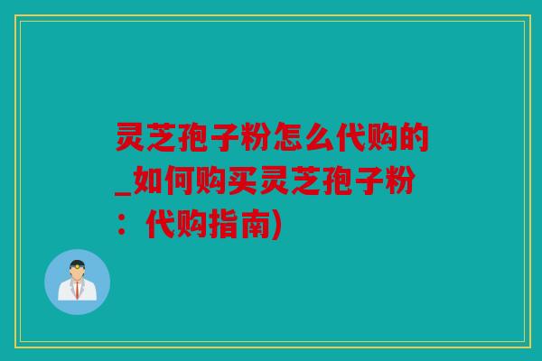 灵芝孢子粉怎么代购的_如何购买灵芝孢子粉：代购指南)